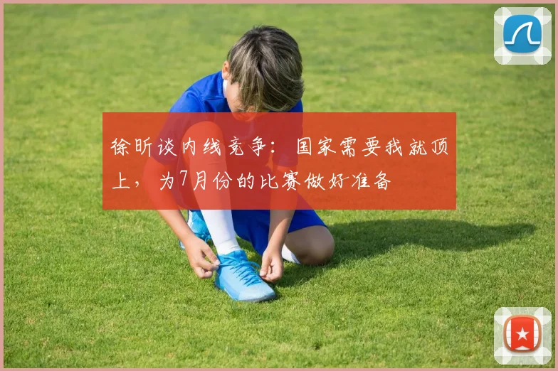 徐昕谈内线竞争：国家需要我就顶上，为7月份的比赛做好准备